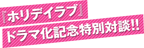 『ホリデイラブ』 ドラマ化記念特別対談!!