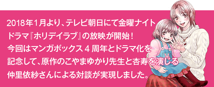 2018年1月より、テレビ朝日にて金曜ナイトドラマ『ホリデイラブ』の放映が開始！今回はマンガボックス4周年とドラマ化を記念して、原作のこやまゆかり先生と杏寿を演じる仲里依紗さんによる対談が実現しました。