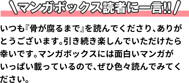 マンガボックス読者に一言!! いつも『骨が腐るまで』を読んでくださり、ありがとうございます。引き続き楽しんでいただけたら幸いです。マンガボックスには面白いマンガがいっぱい載っているので、ぜひ色々読んでみてください。