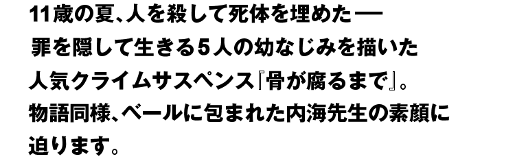 11歳の夏、人を殺して死体を埋めた− 罪を隠して生きる5人の幼なじみを描いた人気クライムサスペンス『骨が腐るまで』。物語同様、ベールに包まれた内海先生の素顔に迫ります。