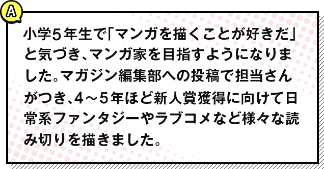 小学5年生で「マンガを描くことが好きだ」と気づき、マンガ家を目指すようになりました。マガジン編集部への投稿で担当さんがつき、4〜5年ほど新人賞獲得に向けて日常系ファンタジーやラブコメなど様々な読み切りを描きました。