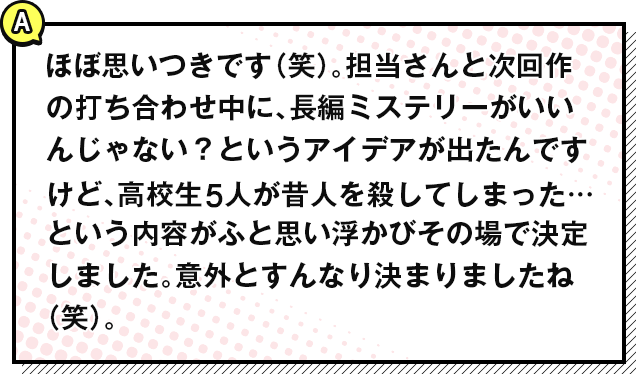 ほぼ思いつきです（笑）。担当さんと次回作の打ち合わせ中に、長編ミステリーがいいんじゃない？というアイデアが出たんですけど、高校生5人が昔人を殺してしまった…という内容がふと思い浮かびその場で決定しました。意外とすんなり決まりましたね（笑）。