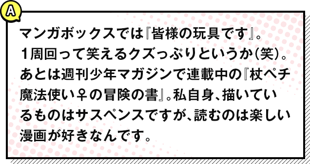 マンガボックスでは『皆様の玩具です』。
            1周回って笑えるクズっぷりというか（笑）。あとは週刊少年マガジンで連載中の『杖ペチ魔法使い♀の冒険の書』。私自身、描いているものはサスペンスですが、読むのは楽しい漫画が好きなんです。