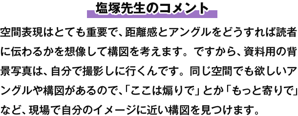 塩塚先生のコメント 空間表現はとても重要で、距離感とアングルをどうすれば読者に伝わるかを想像して構図を考えます。ですから、資料用の背景写真は、自分で撮影しに行くんです。同じ空間でも欲しいアングルや構図があるので、「ここは煽りで」とか「もっと寄りで」など、現場で自分のイメージに近い構図を見つけます。