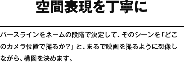 空間表現を丁寧に パースラインをネームの段階で決定して、そのシーンを「どこのカメラ位置で撮るか？」と、まるで映画を撮るように想像しながら、構図を決めます。