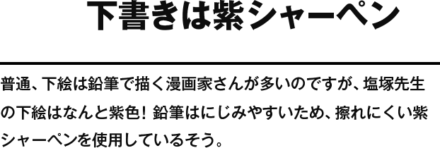 下書きは紫シャーペン 普通、下絵は鉛筆で描く漫画家さんが多いのですが、塩塚先生の下絵はなんと紫色！鉛筆はにじみやすいため、擦れにくい紫シャーペンを使用しているそう。