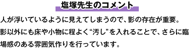 塩塚先生のコメント 人が浮いているように見えてしまうので、影の存在が重要。影以外にも床や小物に程よく“汚し”を入れることで、さらに臨場感のある雰囲気作りを行っています。