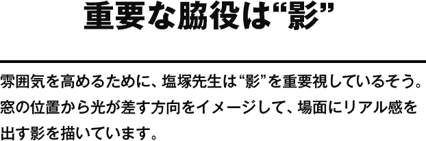 重要な脇役は“影” 雰囲気を高めるために、塩塚先生は “影”を重要視しているそう。窓の位置から光が差す方向をイメージして、場面にリアル感を出す影を描いています。