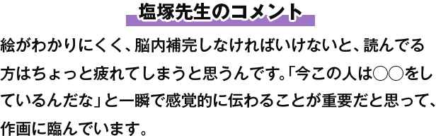 塩塚先生のコメント 絵がわかりにくく、脳内補完しなければいけないと、読んでる方はちょっと疲れてしまうと思うんです。「今この人は◯◯をしているんだな」と一瞬で感覚的に伝わることが重要だと思って、作画に臨んでいます。