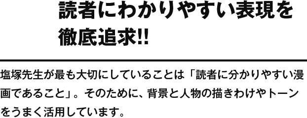 読者にわかりやすい表現を徹底追求!! 塩塚先生が最も大切にしていることは「読者に分かりやすい漫画であること」。そのために、背景と人物の描きわけやトーンをうまく活用しています。